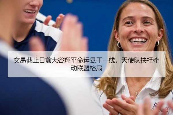 交易截止日前大谷翔平命运悬于一线，天使队抉择牵动联盟格局