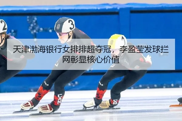 天津渤海银行女排排超夺冠，李盈莹发球拦网彰显核心价值