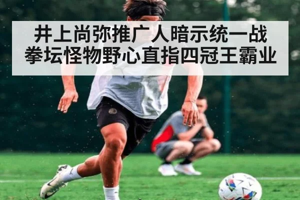井上尚弥推广人暗示统一战 拳坛怪物野心直指四冠王霸业